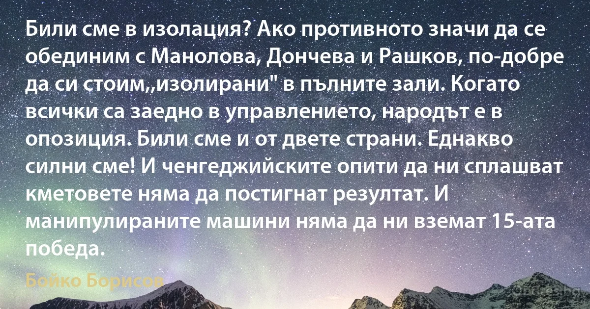 Били сме в изолация? Ако противното значи да се обединим с Манолова, Дончева и Рашков, по-добре да си стоим,,изолирани" в пълните зали. Когато всички са заедно в управлението, народът е в опозиция. Били сме и от двете страни. Еднакво силни сме! И ченгеджийските опити да ни сплашват кметовете няма да постигнат резултат. И манипулираните машини няма да ни вземат 15-ата победа. (Бойко Борисов)