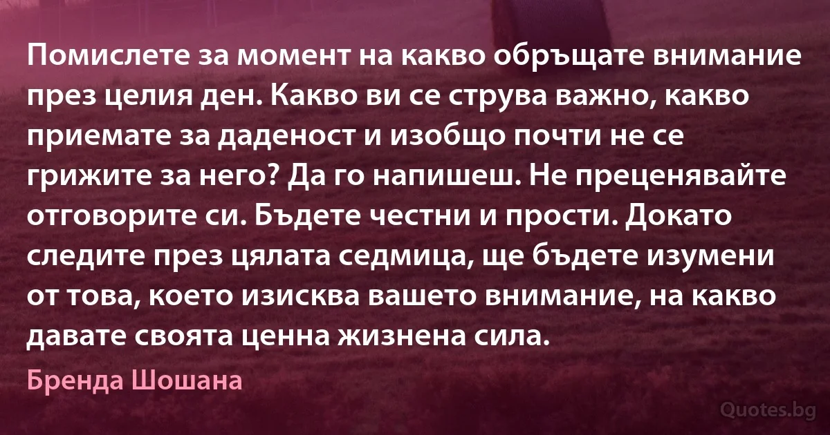 Помислете за момент на какво обръщате внимание през целия ден. Какво ви се струва важно, какво приемате за даденост и изобщо почти не се грижите за него? Да го напишеш. Не преценявайте отговорите си. Бъдете честни и прости. Докато следите през цялата седмица, ще бъдете изумени от това, което изисква вашето внимание, на какво давате своята ценна жизнена сила. (Бренда Шошана)