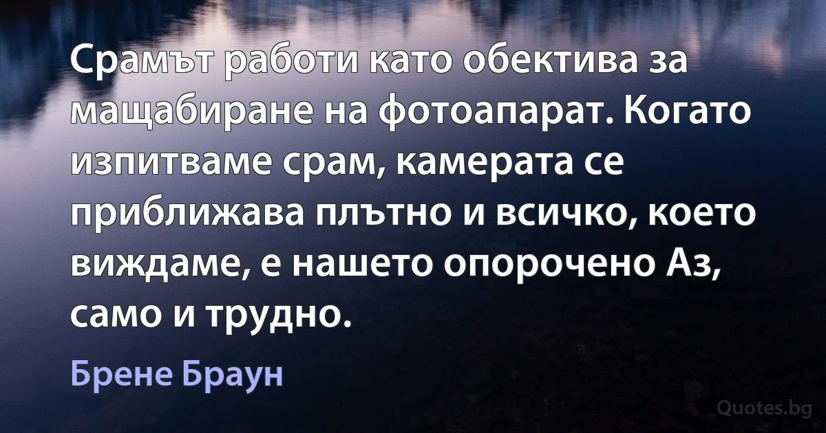 Срамът работи като обектива за мащабиране на фотоапарат. Когато изпитваме срам, камерата се приближава плътно и всичко, което виждаме, е нашето опорочено Аз, само и трудно. (Брене Браун)