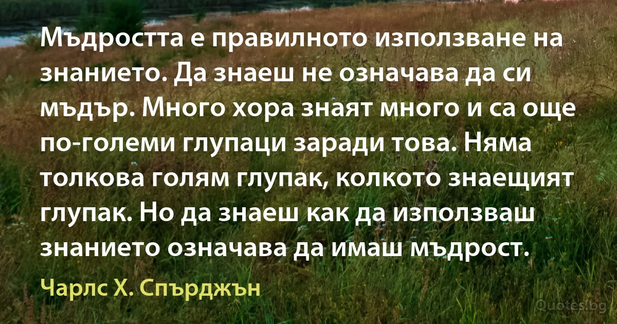 Мъдростта е правилното използване на знанието. Да знаеш не означава да си мъдър. Много хора знаят много и са още по-големи глупаци заради това. Няма толкова голям глупак, колкото знаещият глупак. Но да знаеш как да използваш знанието означава да имаш мъдрост. (Чарлс Х. Спърджън)