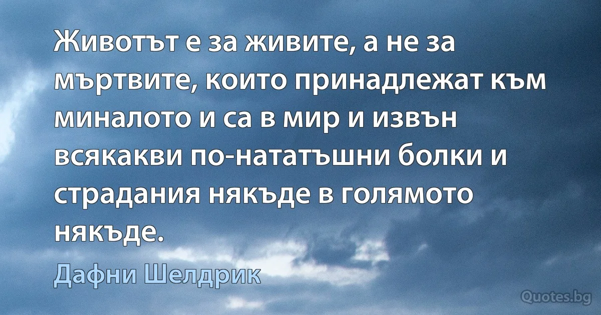 Животът е за живите, а не за мъртвите, които принадлежат към миналото и са в мир и извън всякакви по-нататъшни болки и страдания някъде в голямото някъде. (Дафни Шелдрик)