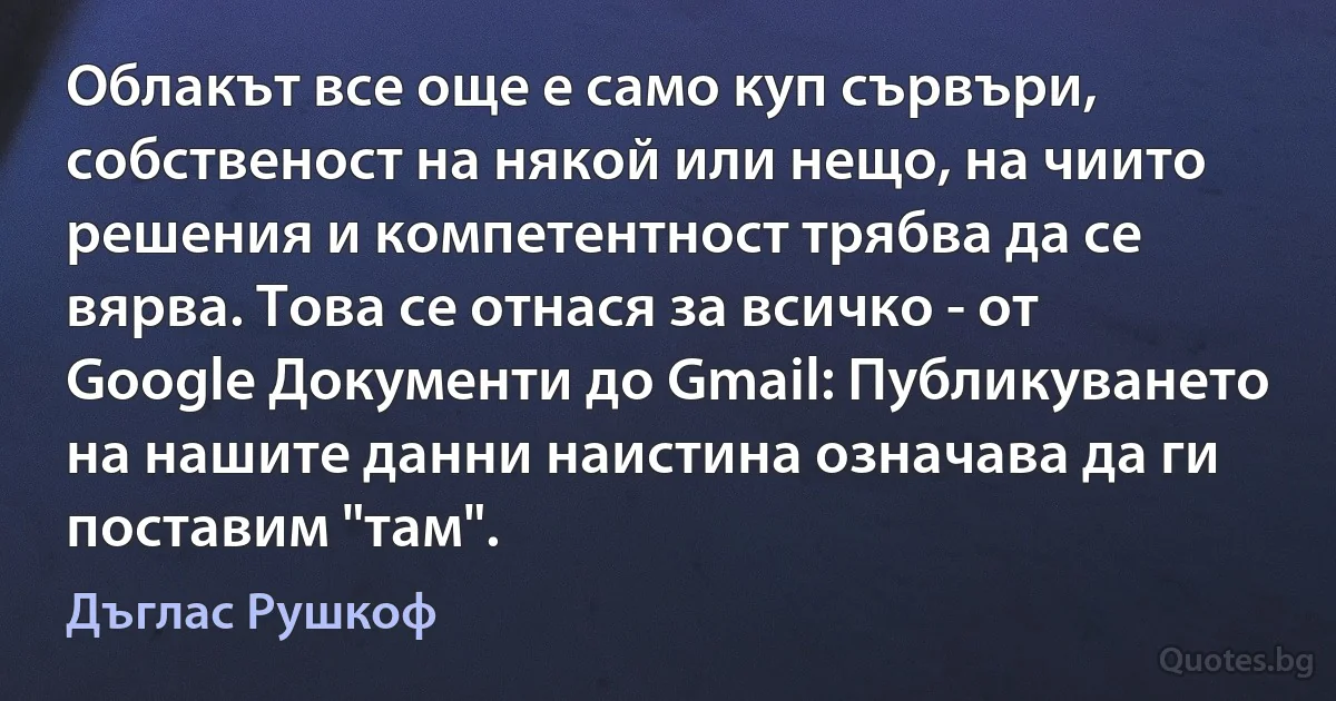 Облакът все още е само куп сървъри, собственост на някой или нещо, на чиито решения и компетентност трябва да се вярва. Това се отнася за всичко - от Google Документи до Gmail: Публикуването на нашите данни наистина означава да ги поставим "там". (Дъглас Рушкоф)