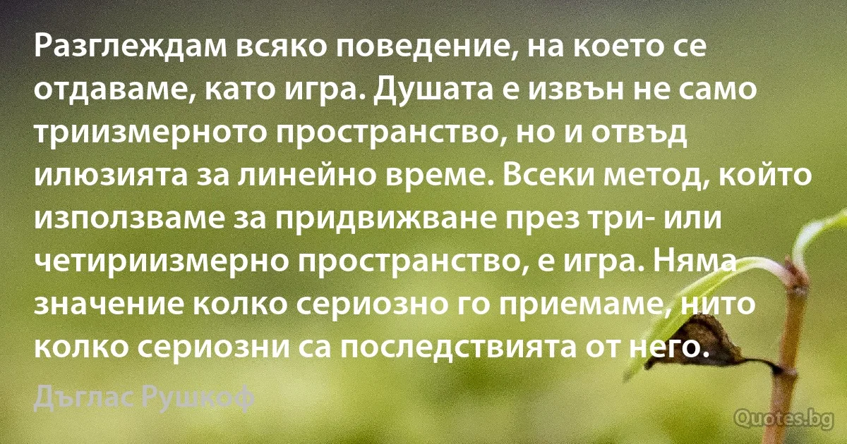 Разглеждам всяко поведение, на което се отдаваме, като игра. Душата е извън не само триизмерното пространство, но и отвъд илюзията за линейно време. Всеки метод, който използваме за придвижване през три- или четириизмерно пространство, е игра. Няма значение колко сериозно го приемаме, нито колко сериозни са последствията от него. (Дъглас Рушкоф)