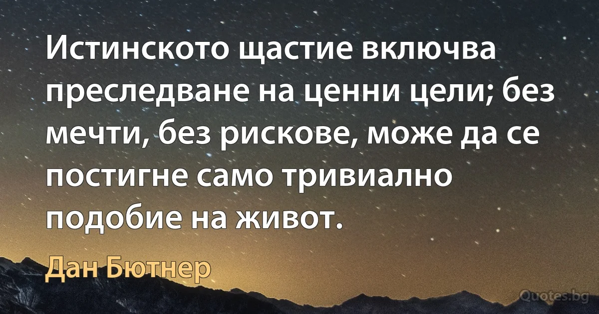 Истинското щастие включва преследване на ценни цели; без мечти, без рискове, може да се постигне само тривиално подобие на живот. (Дан Бютнер)