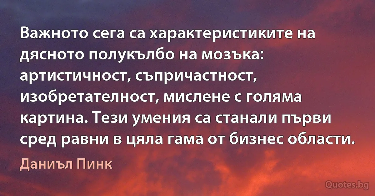 Важното сега са характеристиките на дясното полукълбо на мозъка: артистичност, съпричастност, изобретателност, мислене с голяма картина. Тези умения са станали първи сред равни в цяла гама от бизнес области. (Даниъл Пинк)