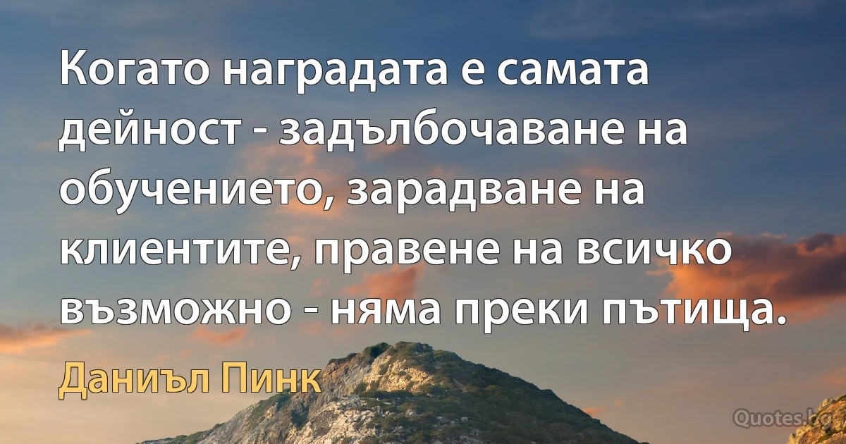 Когато наградата е самата дейност - задълбочаване на обучението, зарадване на клиентите, правене на всичко възможно - няма преки пътища. (Даниъл Пинк)