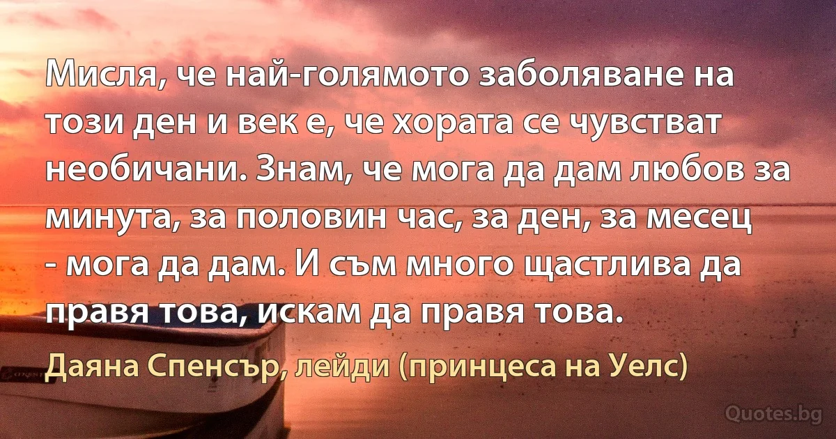 Мисля, че най-голямото заболяване на този ден и век е, че хората се чувстват необичани. Знам, че мога да дам любов за минута, за половин час, за ден, за месец - мога да дам. И съм много щастлива да правя това, искам да правя това. (Даяна Спенсър, лейди (принцеса на Уелс))