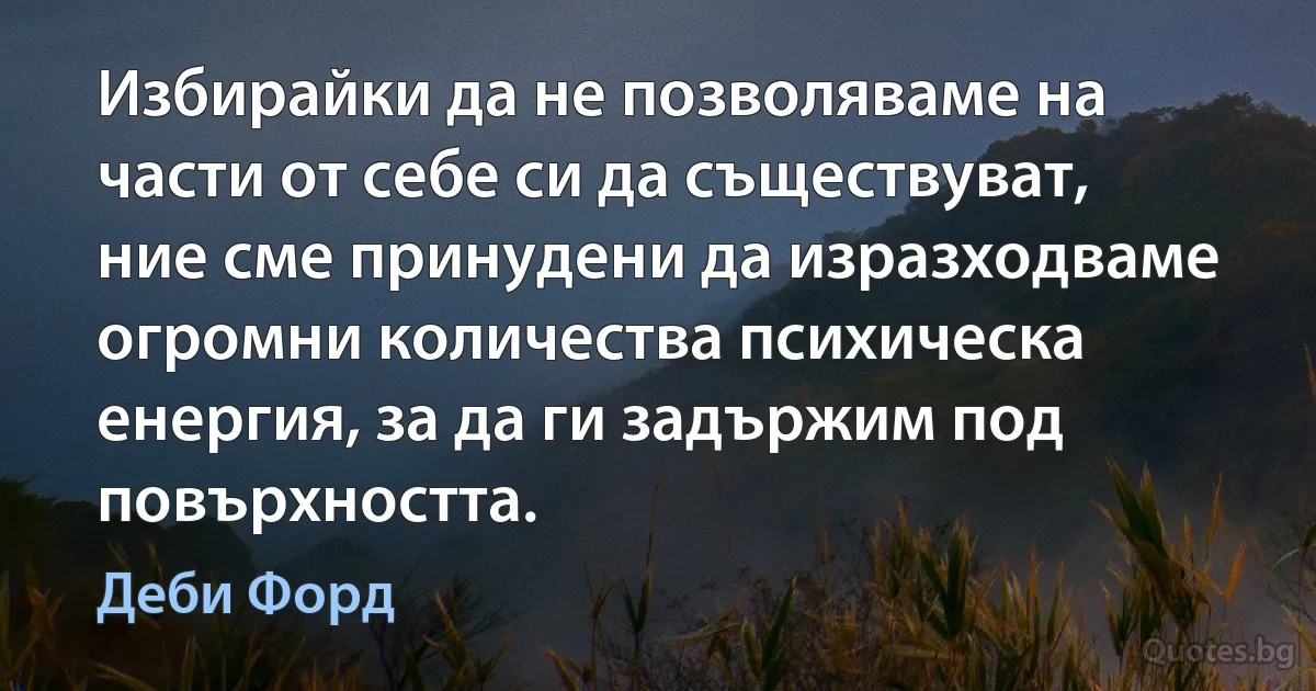 Избирайки да не позволяваме на части от себе си да съществуват, ние сме принудени да изразходваме огромни количества психическа енергия, за да ги задържим под повърхността. (Деби Форд)