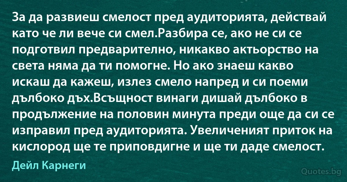 За да развиеш смелост пред аудиторията, действай като че ли вече си смел.Разбира се, ако не си се подготвил предварително, никакво актьорство на света няма да ти помогне. Но ако знаеш какво искаш да кажеш, излез смело напред и си поеми дълбоко дъх.Всъщност винаги дишай дълбоко в продължение на половин минута преди още да си се изправил пред аудиторията. Увеличеният приток на кислород ще те приповдигне и ще ти даде смелост. (Дейл Карнеги)