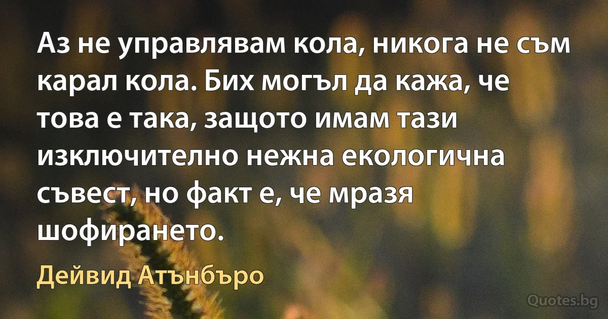 Аз не управлявам кола, никога не съм карал кола. Бих могъл да кажа, че това е така, защото имам тази изключително нежна екологична съвест, но факт е, че мразя шофирането. (Дейвид Атънбъро)