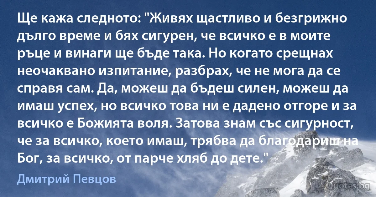 Ще кажа следното: "Живях щастливо и безгрижно дълго време и бях сигурен, че всичко е в моите ръце и винаги ще бъде така. Но когато срещнах неочаквано изпитание, разбрах, че не мога да се справя сам. Да, можеш да бъдеш силен, можеш да имаш успех, но всичко това ни е дадено отгоре и за всичко е Божията воля. Затова знам със сигурност, че за всичко, което имаш, трябва да благодариш на Бог, за всичко, от парче хляб до дете." (Дмитрий Певцов)