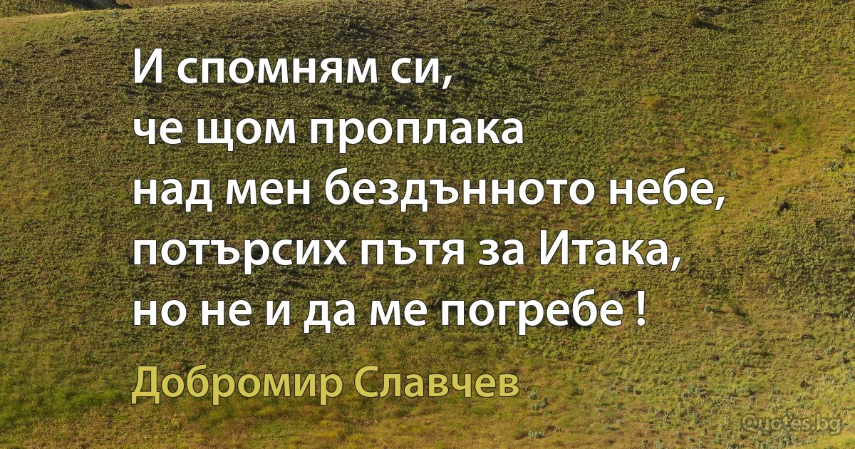 И спомням си,
че щом проплака
над мен бездънното небе,
потърсих пътя за Итака,
но не и да ме погребе ! (Добромир Славчев)