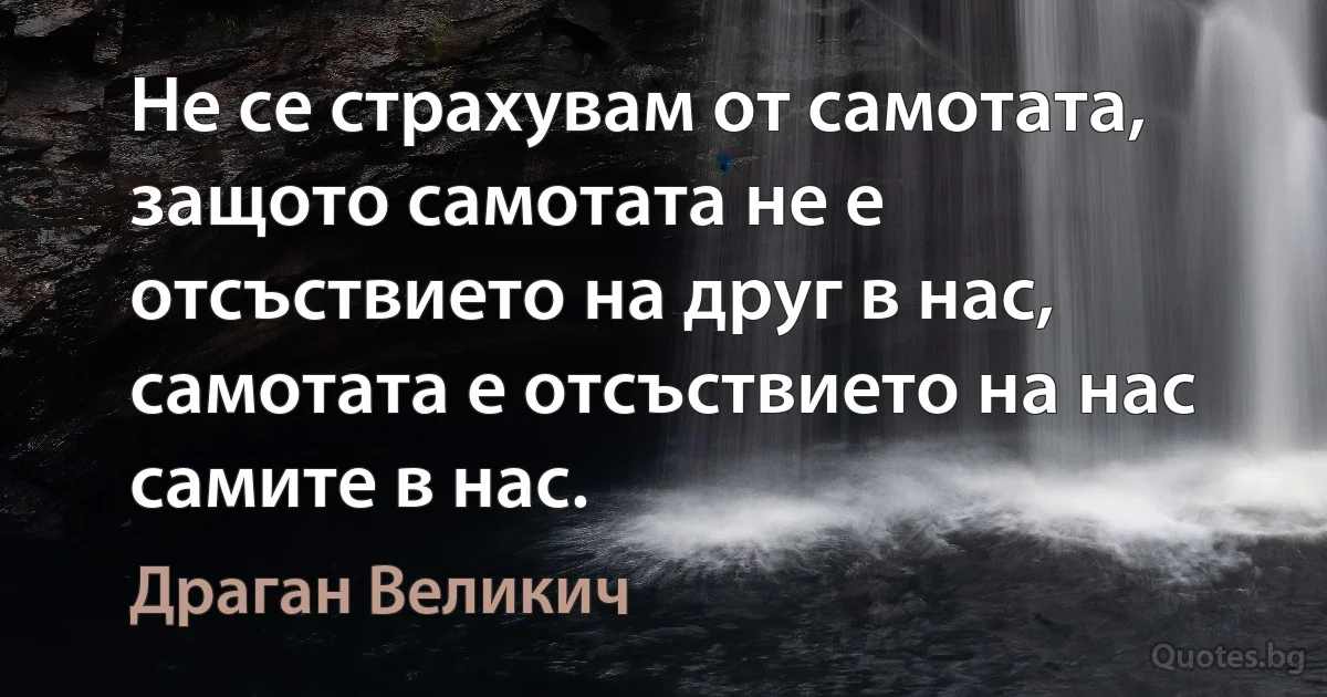 Не се страхувам от самотата, защото самотата не е отсъствието на друг в нас, самотата е отсъствието на нас самите в нас. (Драган Великич)