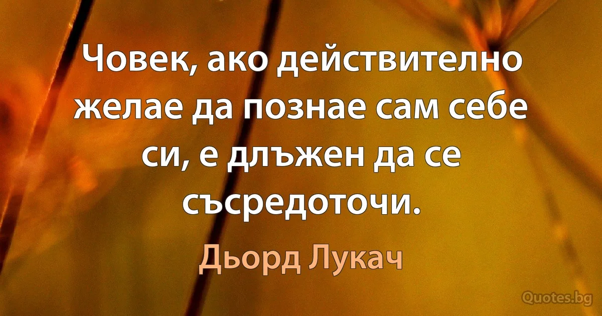 Човек, ако действително желае да познае сам себе си, е длъжен да се съсредоточи. (Дьорд Лукач)