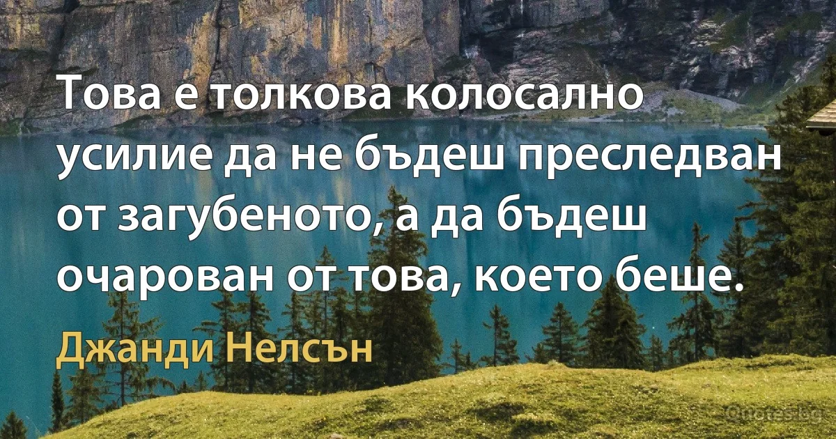 Това е толкова колосално усилие да не бъдеш преследван от загубеното, а да бъдеш очарован от това, което беше. (Джанди Нелсън)