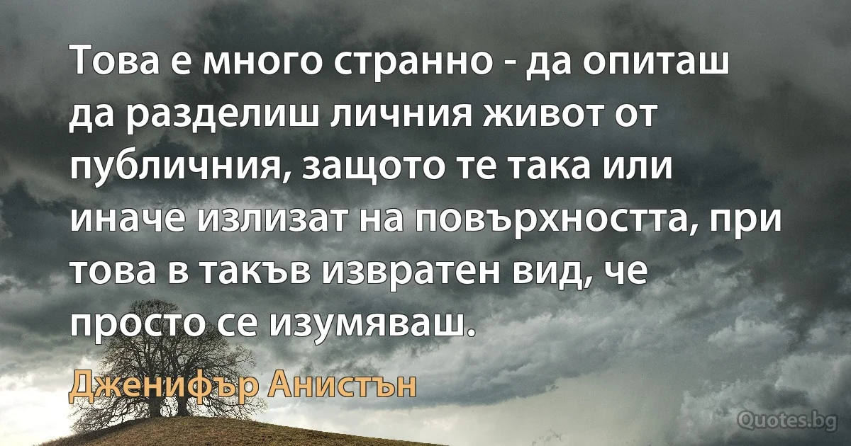 Това е много странно - да опиташ да разделиш личния живот от публичния, защото те така или иначе излизат на повърхността, при това в такъв извратен вид, че просто се изумяваш. (Дженифър Анистън)