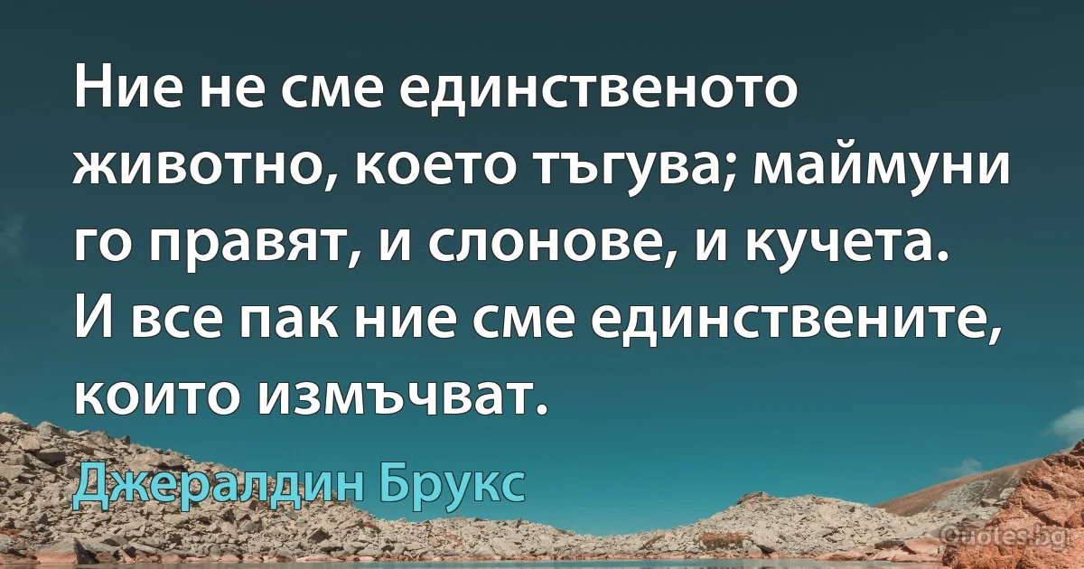 Ние не сме единственото животно, което тъгува; маймуни го правят, и слонове, и кучета. И все пак ние сме единствените, които измъчват. (Джералдин Брукс)