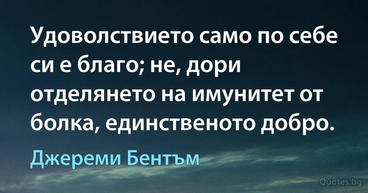 Удоволствието само по себе си е благо; не, дори отделянето на имунитет от болка, единственото добро. (Джереми Бентъм)