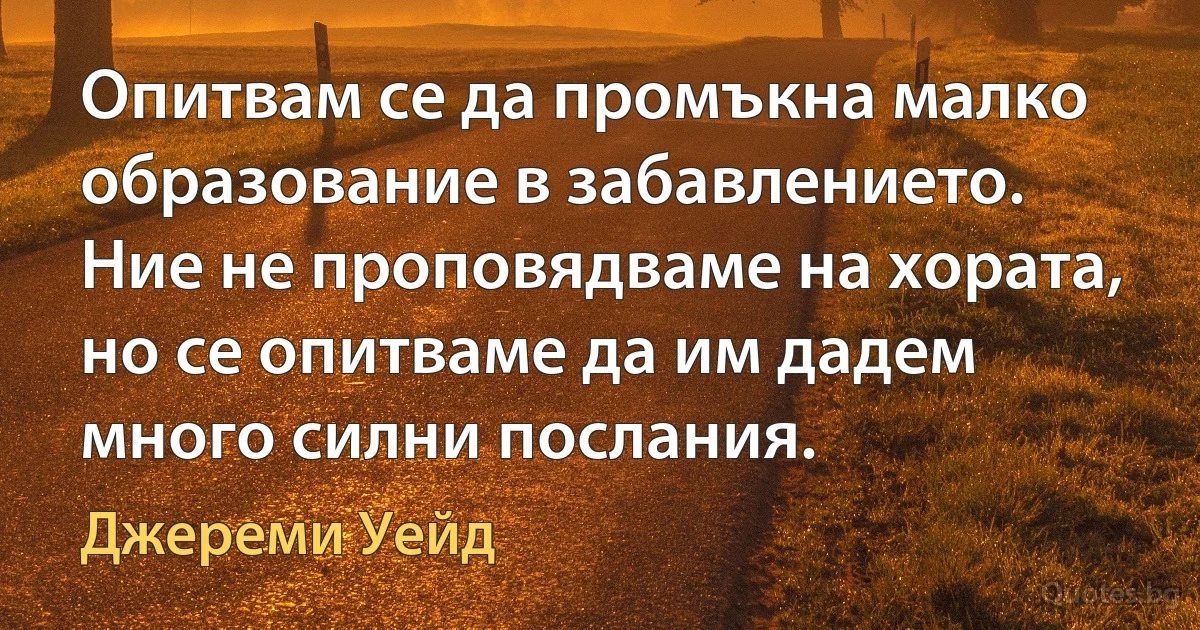 Опитвам се да промъкна малко образование в забавлението. Ние не проповядваме на хората, но се опитваме да им дадем много силни послания. (Джереми Уейд)