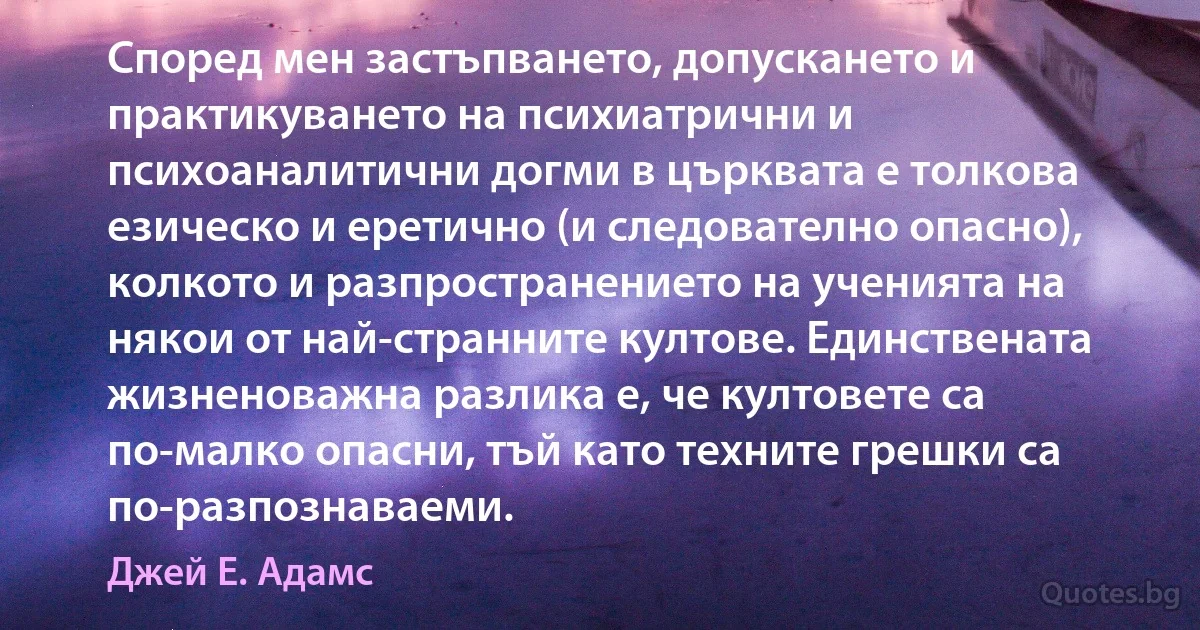 Според мен застъпването, допускането и практикуването на психиатрични и психоаналитични догми в църквата е толкова езическо и еретично (и следователно опасно), колкото и разпространението на ученията на някои от най-странните култове. Единствената жизненоважна разлика е, че култовете са по-малко опасни, тъй като техните грешки са по-разпознаваеми. (Джей Е. Адамс)