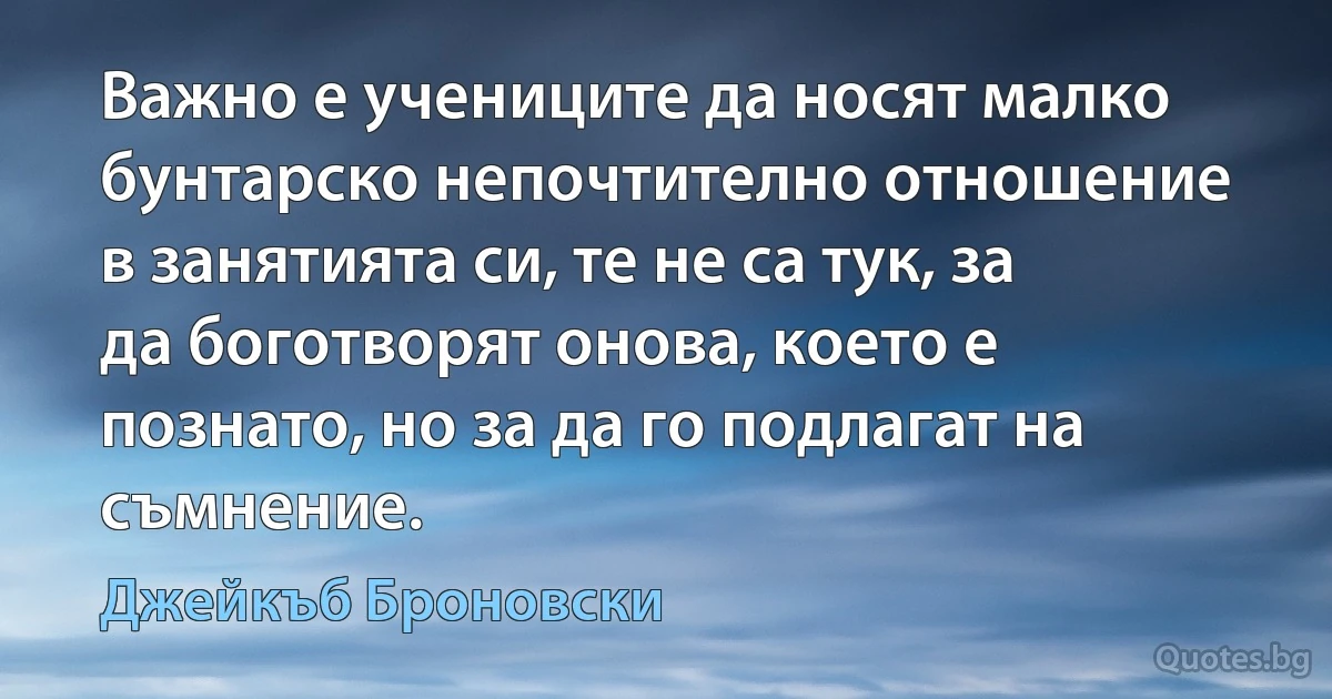 Важно е учениците да носят малко бунтарско непочтително отношение в занятията си, те не са тук, за да боготворят онова, което е познато, но за да го подлагат на съмнение. (Джейкъб Броновски)