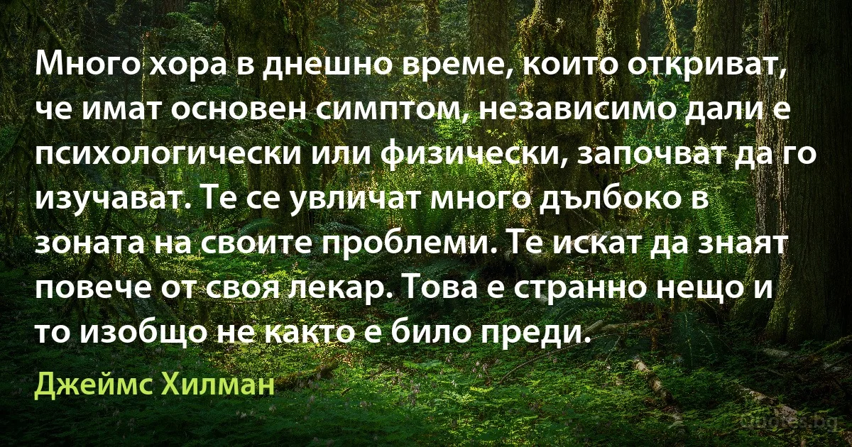 Много хора в днешно време, които откриват, че имат основен симптом, независимо дали е психологически или физически, започват да го изучават. Те се увличат много дълбоко в зоната на своите проблеми. Те искат да знаят повече от своя лекар. Това е странно нещо и то изобщо не както е било преди. (Джеймс Хилман)