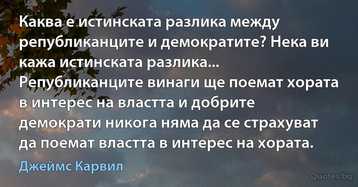 Каква е истинската разлика между републиканците и демократите? Нека ви кажа истинската разлика... Републиканците винаги ще поемат хората в интерес на властта и добрите демократи никога няма да се страхуват да поемат властта в интерес на хората. (Джеймс Карвил)