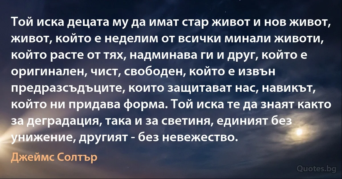 Той иска децата му да имат стар живот и нов живот, живот, който е неделим от всички минали животи, който расте от тях, надминава ги и друг, който е оригинален, чист, свободен, който е извън предразсъдъците, които защитават нас, навикът, който ни придава форма. Той иска те да знаят както за деградация, така и за светиня, единият без унижение, другият - без невежество. (Джеймс Солтър)