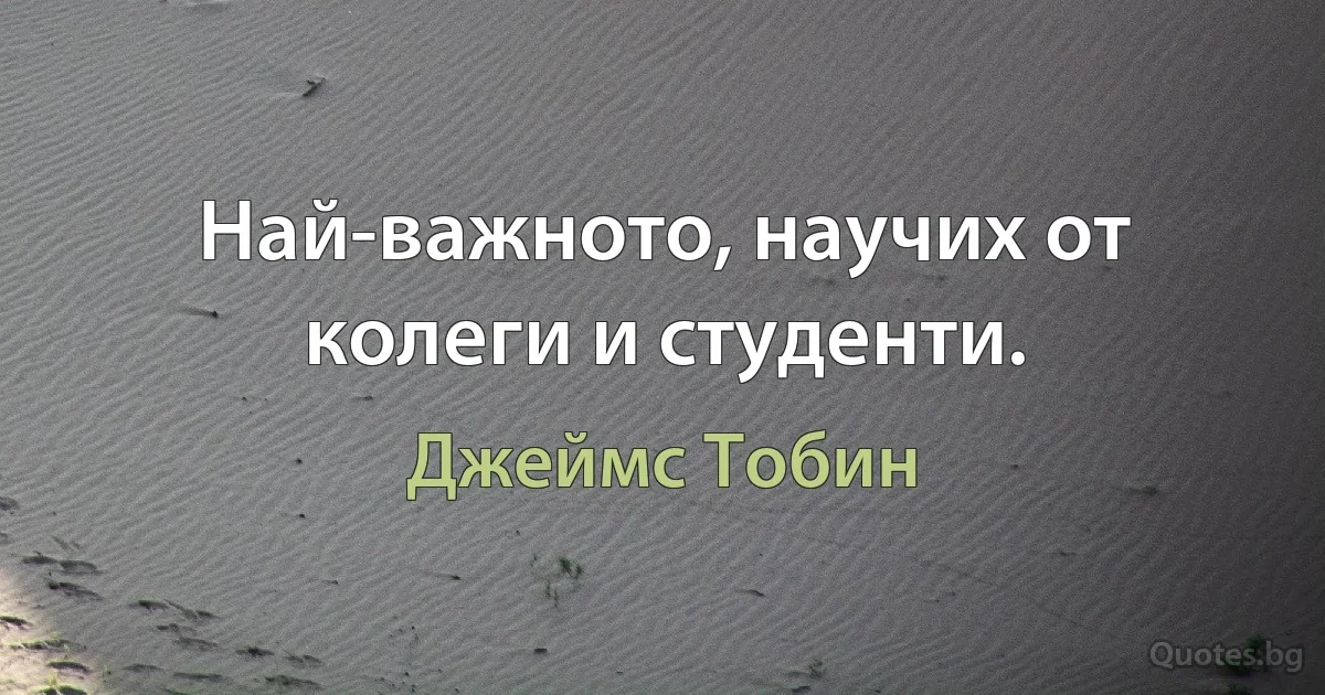 Най-важното, научих от колеги и студенти. (Джеймс Тобин)