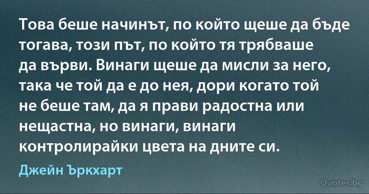 Това беше начинът, по който щеше да бъде тогава, този път, по който тя трябваше да върви. Винаги щеше да мисли за него, така че той да е до нея, дори когато той не беше там, да я прави радостна или нещастна, но винаги, винаги контролирайки цвета на дните си. (Джейн Ъркхарт)