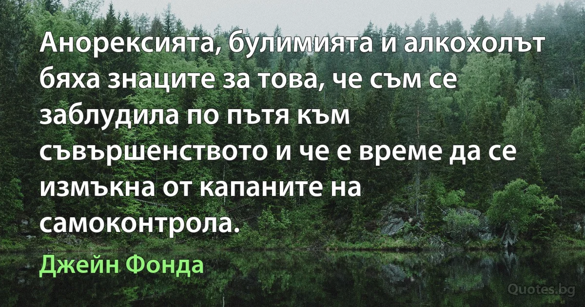 Анорексията, булимията и алкохолът бяха знаците за това, че съм се заблудила по пътя към съвършенството и че е време да се измъкна от капаните на самоконтрола. (Джейн Фонда)