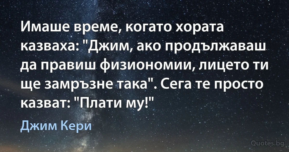 Имаше време, когато хората казваха: "Джим, ако продължаваш да правиш физиономии, лицето ти ще замръзне така". Сега те просто казват: "Плати му!" (Джим Кери)