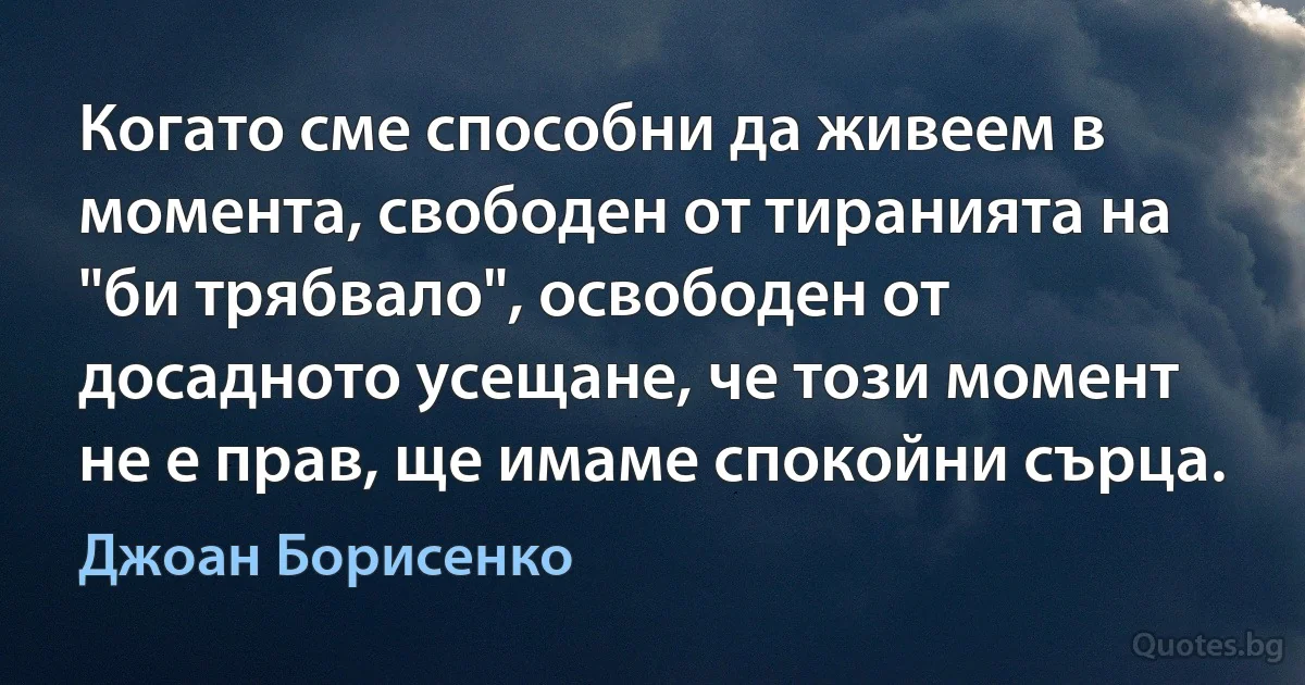 Когато сме способни да живеем в момента, свободен от тиранията на "би трябвало", освободен от досадното усещане, че този момент не е прав, ще имаме спокойни сърца. (Джоан Борисенко)