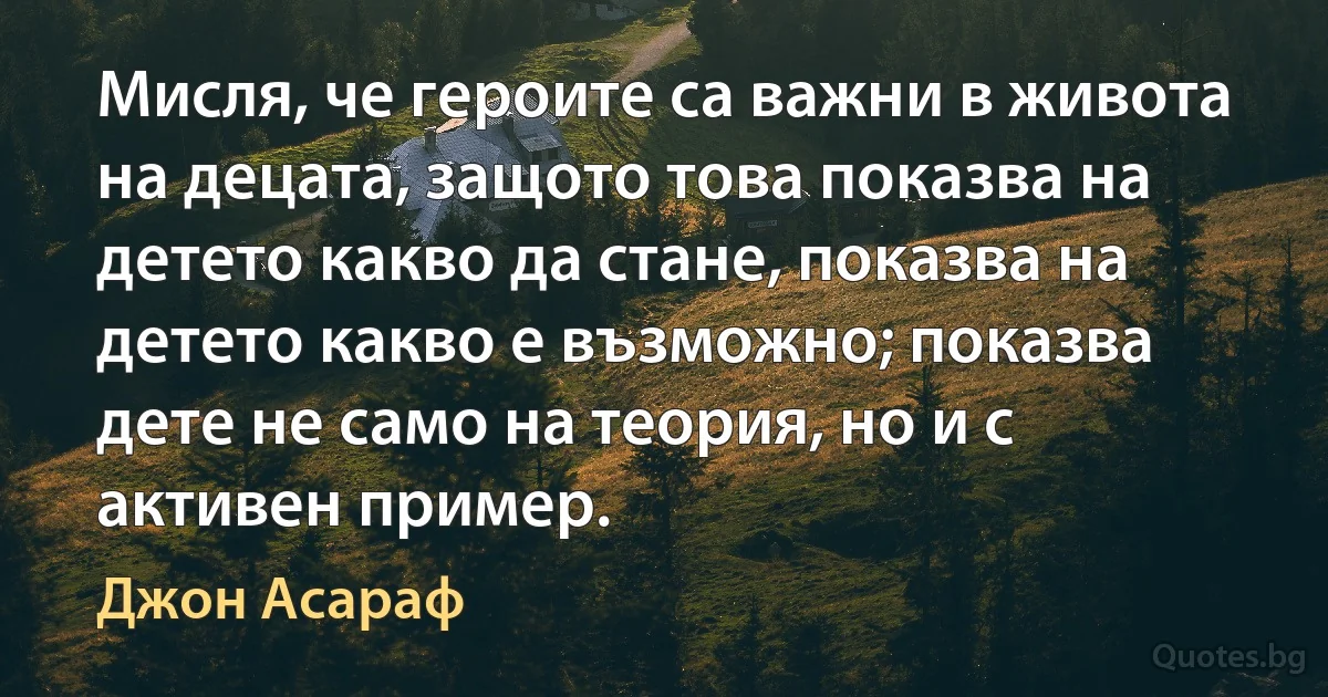 Мисля, че героите са важни в живота на децата, защото това показва на детето какво да стане, показва на детето какво е възможно; показва дете не само на теория, но и с активен пример. (Джон Асараф)