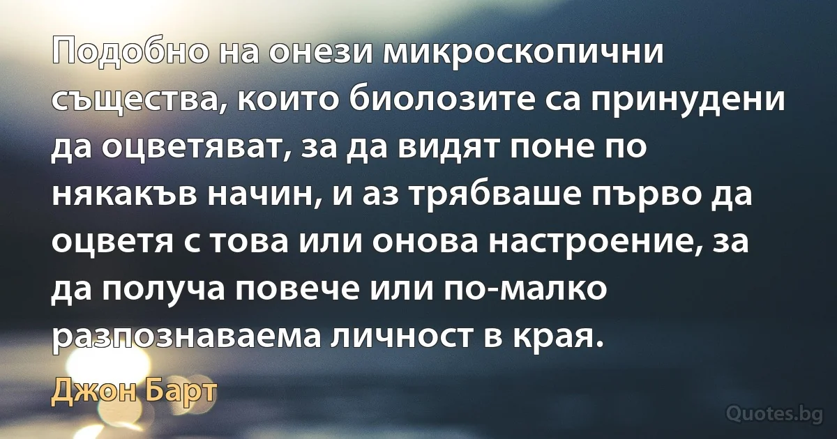 Подобно на онези микроскопични същества, които биолозите са принудени да оцветяват, за да видят поне по някакъв начин, и аз трябваше първо да оцветя с това или онова настроение, за да получа повече или по-малко разпознаваема личност в края. (Джон Барт)