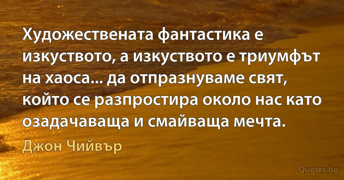 Художествената фантастика е изкуството, а изкуството е триумфът на хаоса... да отпразнуваме свят, който се разпростира около нас като озадачаваща и смайваща мечта. (Джон Чийвър)