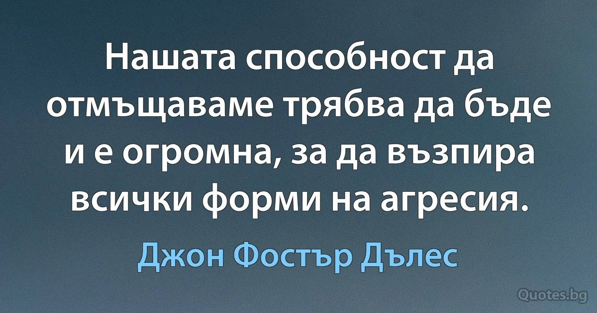 Нашата способност да отмъщаваме трябва да бъде и е огромна, за да възпира всички форми на агресия. (Джон Фостър Дълес)