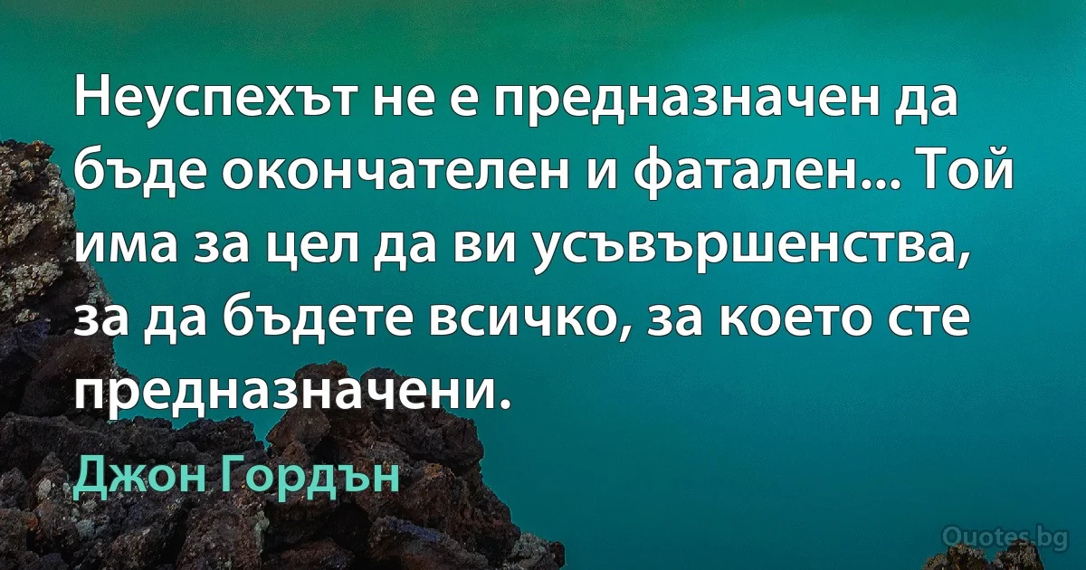 Неуспехът не е предназначен да бъде окончателен и фатален... Той има за цел да ви усъвършенства, за да бъдете всичко, за което сте предназначени. (Джон Гордън)