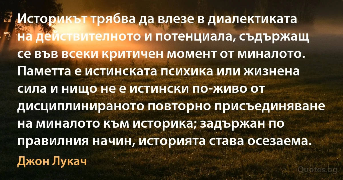 Историкът трябва да влезе в диалектиката на действителното и потенциала, съдържащ се във всеки критичен момент от миналото. Паметта е истинската психика или жизнена сила и нищо не е истински по-живо от дисциплинираното повторно присъединяване на миналото към историка; задържан по правилния начин, историята става осезаема. (Джон Лукач)