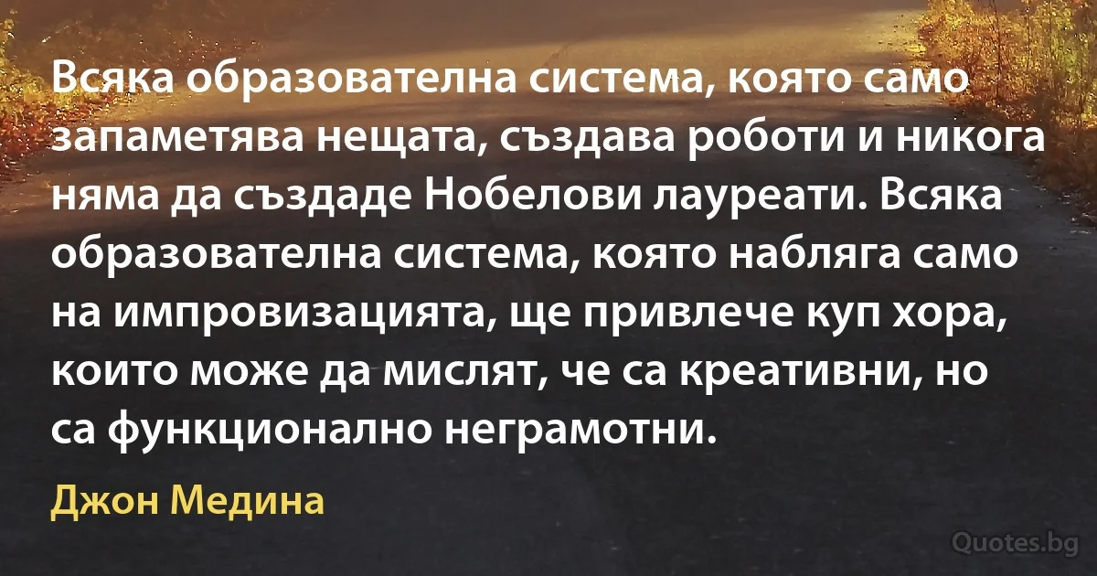 Всяка образователна система, която само запаметява нещата, създава роботи и никога няма да създаде Нобелови лауреати. Всяка образователна система, която набляга само на импровизацията, ще привлече куп хора, които може да мислят, че са креативни, но са функционално неграмотни. (Джон Медина)