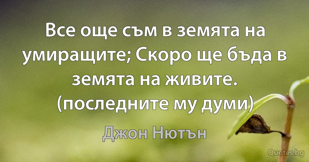 Все още съм в земята на умиращите; Скоро ще бъда в земята на живите. (последните му думи) (Джон Нютън)