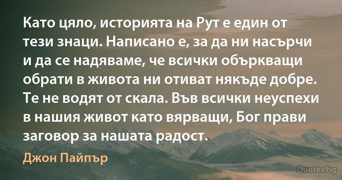 Като цяло, историята на Рут е един от тези знаци. Написано е, за да ни насърчи и да се надяваме, че всички объркващи обрати в живота ни отиват някъде добре. Те не водят от скала. Във всички неуспехи в нашия живот като вярващи, Бог прави заговор за нашата радост. (Джон Пайпър)