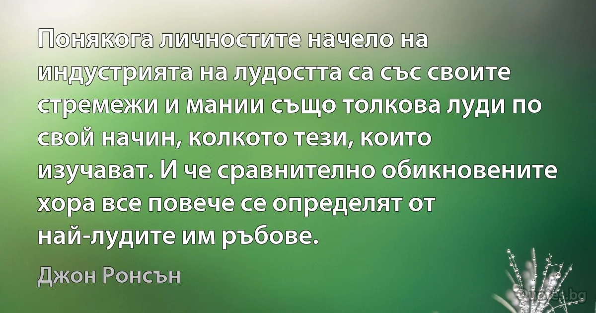 Понякога личностите начело на индустрията на лудостта са със своите стремежи и мании също толкова луди по свой начин, колкото тези, които изучават. И че сравнително обикновените хора все повече се определят от най-лудите им ръбове. (Джон Ронсън)