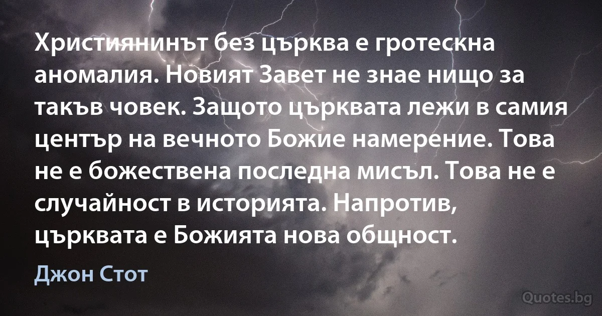 Християнинът без църква е гротескна аномалия. Новият Завет не знае нищо за такъв човек. Защото църквата лежи в самия център на вечното Божие намерение. Това не е божествена последна мисъл. Това не е случайност в историята. Напротив, църквата е Божията нова общност. (Джон Стот)