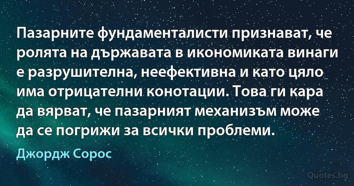 Пазарните фундаменталисти признават, че ролята на държавата в икономиката винаги е разрушителна, неефективна и като цяло има отрицателни конотации. Това ги кара да вярват, че пазарният механизъм може да се погрижи за всички проблеми. (Джордж Сорос)