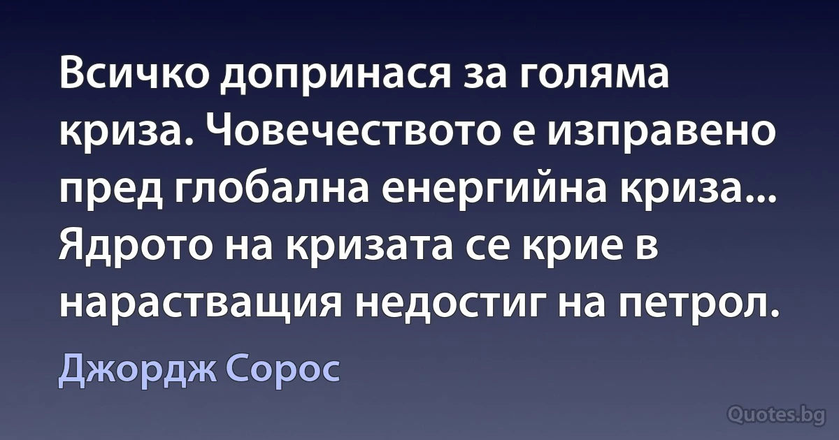 Всичко допринася за голяма криза. Човечеството е изправено пред глобална енергийна криза... Ядрото на кризата се крие в нарастващия недостиг на петрол. (Джордж Сорос)