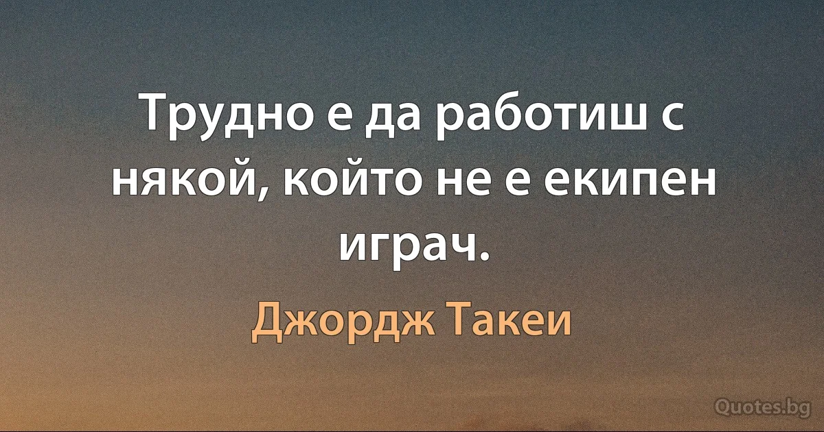 Трудно е да работиш с някой, който не е екипен играч. (Джордж Такеи)