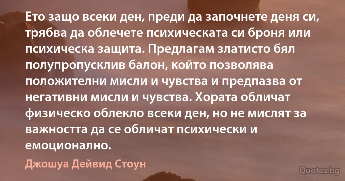 Ето защо всеки ден, преди да започнете деня си, трябва да облечете психическата си броня или психическа защита. Предлагам златисто бял полупропусклив балон, който позволява положителни мисли и чувства и предпазва от негативни мисли и чувства. Хората обличат физическо облекло всеки ден, но не мислят за важността да се обличат психически и емоционално. (Джошуа Дейвид Стоун)