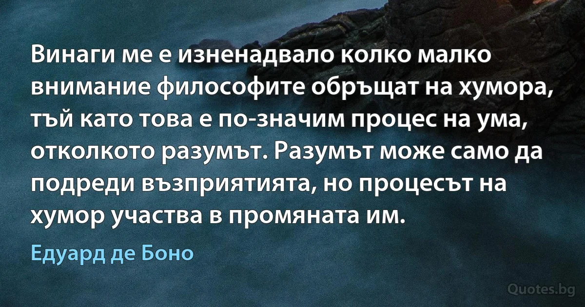 Винаги ме е изненадвало колко малко внимание философите обръщат на хумора, тъй като това е по-значим процес на ума, отколкото разумът. Разумът може само да подреди възприятията, но процесът на хумор участва в промяната им. (Едуард де Боно)