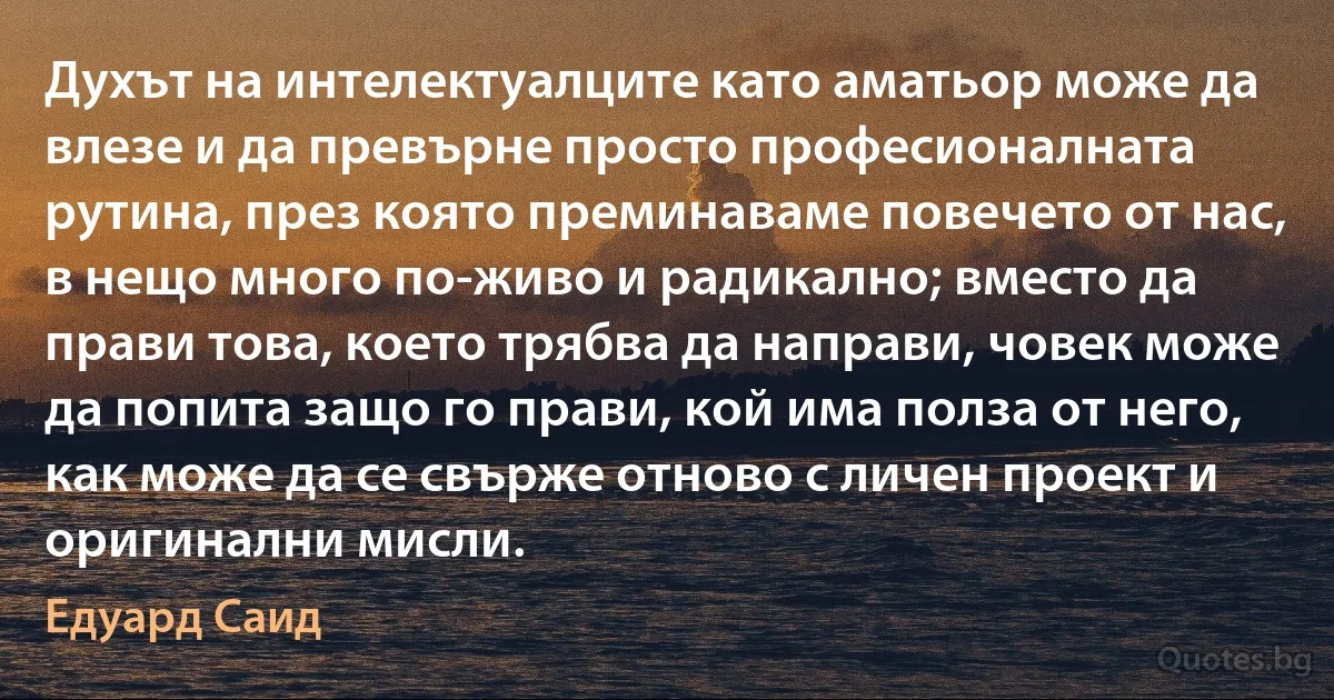 Духът на интелектуалците като аматьор може да влезе и да превърне просто професионалната рутина, през която преминаваме повечето от нас, в нещо много по-живо и радикално; вместо да прави това, което трябва да направи, човек може да попита защо го прави, кой има полза от него, как може да се свърже отново с личен проект и оригинални мисли. (Едуард Саид)